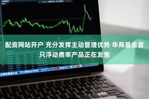 配资网站开户 充分发挥主动管理优势 华商基金首只浮动费率产品正在发售