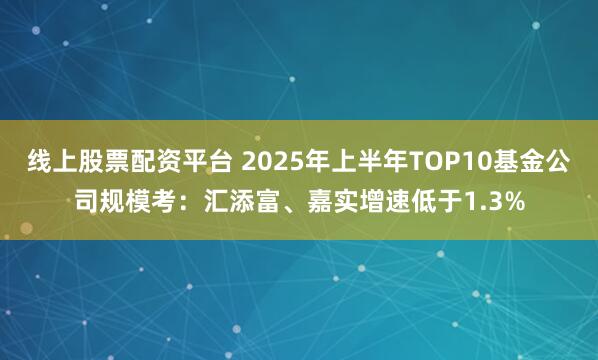 线上股票配资平台 2025年上半年TOP10基金公司规模考：汇添富、嘉实增速低于1.3%