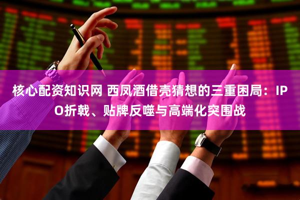 核心配资知识网 西凤酒借壳猜想的三重困局：IPO折戟、贴牌反噬与高端化突围战