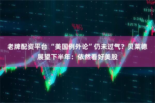 老牌配资平台 “美国例外论”仍未过气？贝莱德展望下半年：依然看好美股