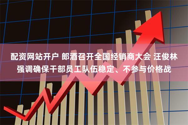 配资网站开户 郎酒召开全国经销商大会 汪俊林强调确保干部员工队伍稳定、不参与价格战