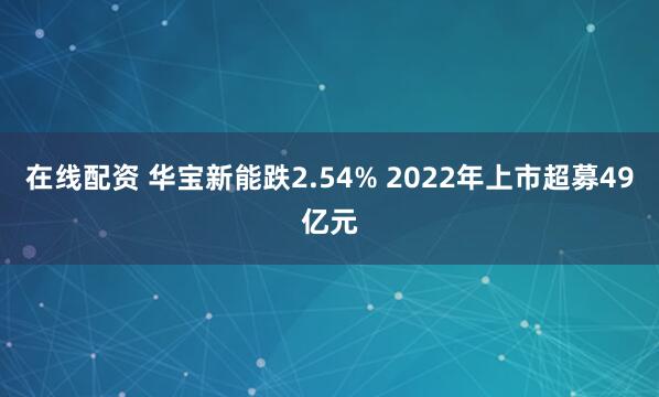 在线配资 华宝新能跌2.54% 2022年上市超募49亿元