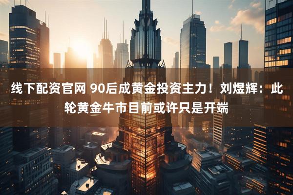 线下配资官网 90后成黄金投资主力！刘煜辉：此轮黄金牛市目前或许只是开端