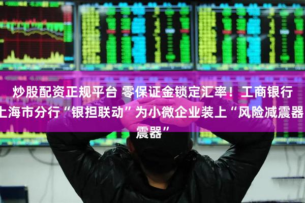 炒股配资正规平台 零保证金锁定汇率！工商银行上海市分行“银担联动”为小微企业装上“风险减震器”