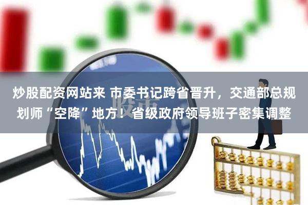 炒股配资网站来 市委书记跨省晋升，交通部总规划师“空降”地方！省级政府领导班子密集调整