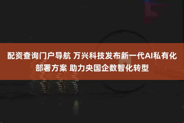 配资查询门户导航 万兴科技发布新一代AI私有化部署方案 助力央国企数智化转型