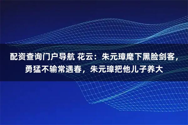 配资查询门户导航 花云：朱元璋麾下黑脸剑客，勇猛不输常遇春，朱元璋把他儿子养大