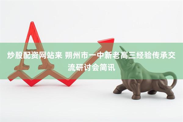 炒股配资网站来 朔州市一中新老高三经验传承交流研讨会简讯
