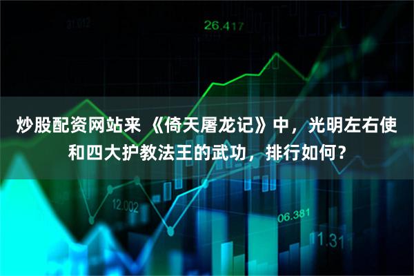 炒股配资网站来 《倚天屠龙记》中，光明左右使和四大护教法王的武功，排行如何？