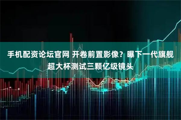 手机配资论坛官网 开卷前置影像？曝下一代旗舰超大杯测试三颗亿级镜头