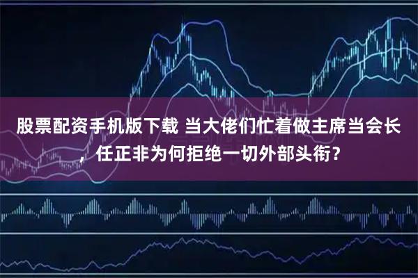 股票配资手机版下载 当大佬们忙着做主席当会长,任正非为何拒绝一切外部头衔?