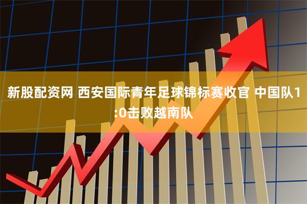 新股配资网 西安国际青年足球锦标赛收官 中国队1:0击败越南队