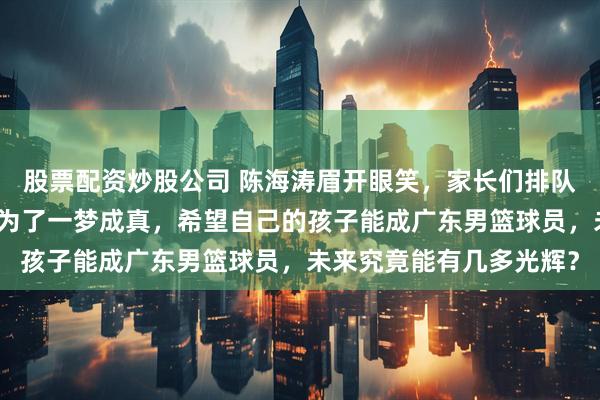 股票配资炒股公司 陈海涛眉开眼笑,家长们排队带孩子直奔东莞,竟是为了一梦成真,希望自己的孩子能成广东男篮球员,未来究竟能有几多光辉?