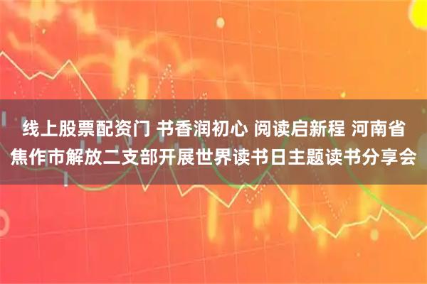 线上股票配资门 书香润初心 阅读启新程 河南省焦作市解放二支部开展世界读书日主题读书分享会