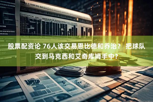 股票配资论 76人该交易恩比德和乔治？ 把球队交到马克西和艾奇库姆手中？