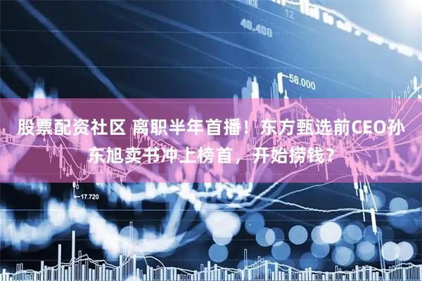 股票配资社区 离职半年首播！东方甄选前CEO孙东旭卖书冲上榜首，开始捞钱？