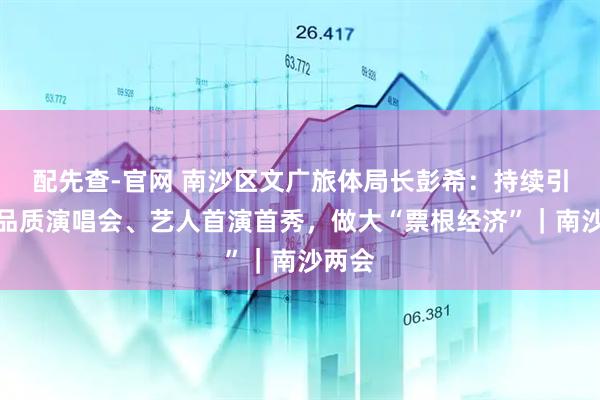 配先查-官网 南沙区文广旅体局长彭希：持续引入高品质演唱会、艺人首演首秀，做大“票根经济”｜南沙两会