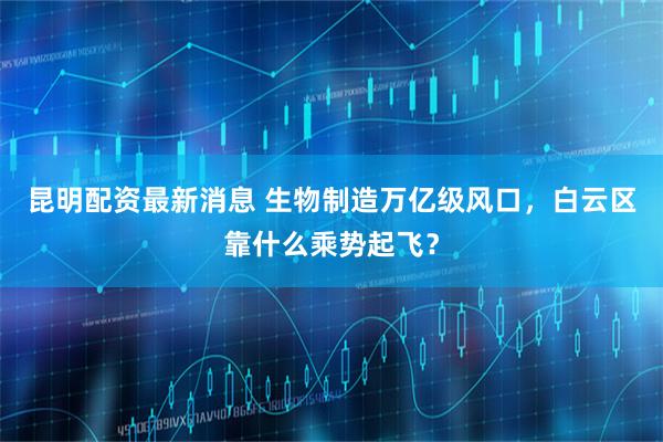 昆明配资最新消息 生物制造万亿级风口，白云区靠什么乘势起飞？