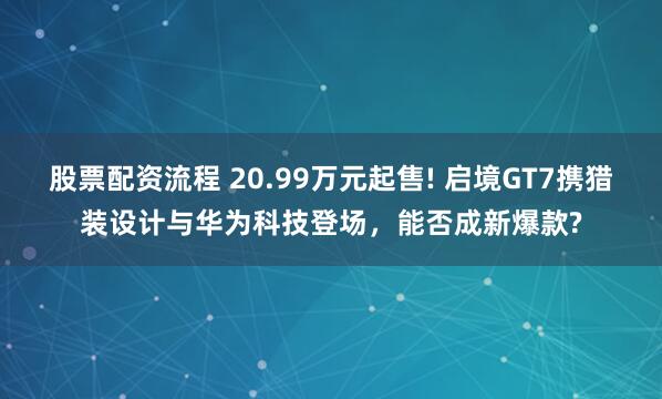 股票配资流程 20.99万元起售! 启境GT7携猎装设计与华为科技登场，能否成新爆款?