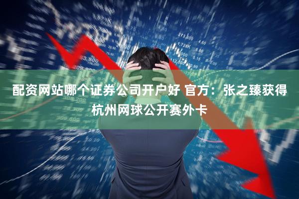 配资网站哪个证券公司开户好 官方：张之臻获得杭州网球公开赛外卡